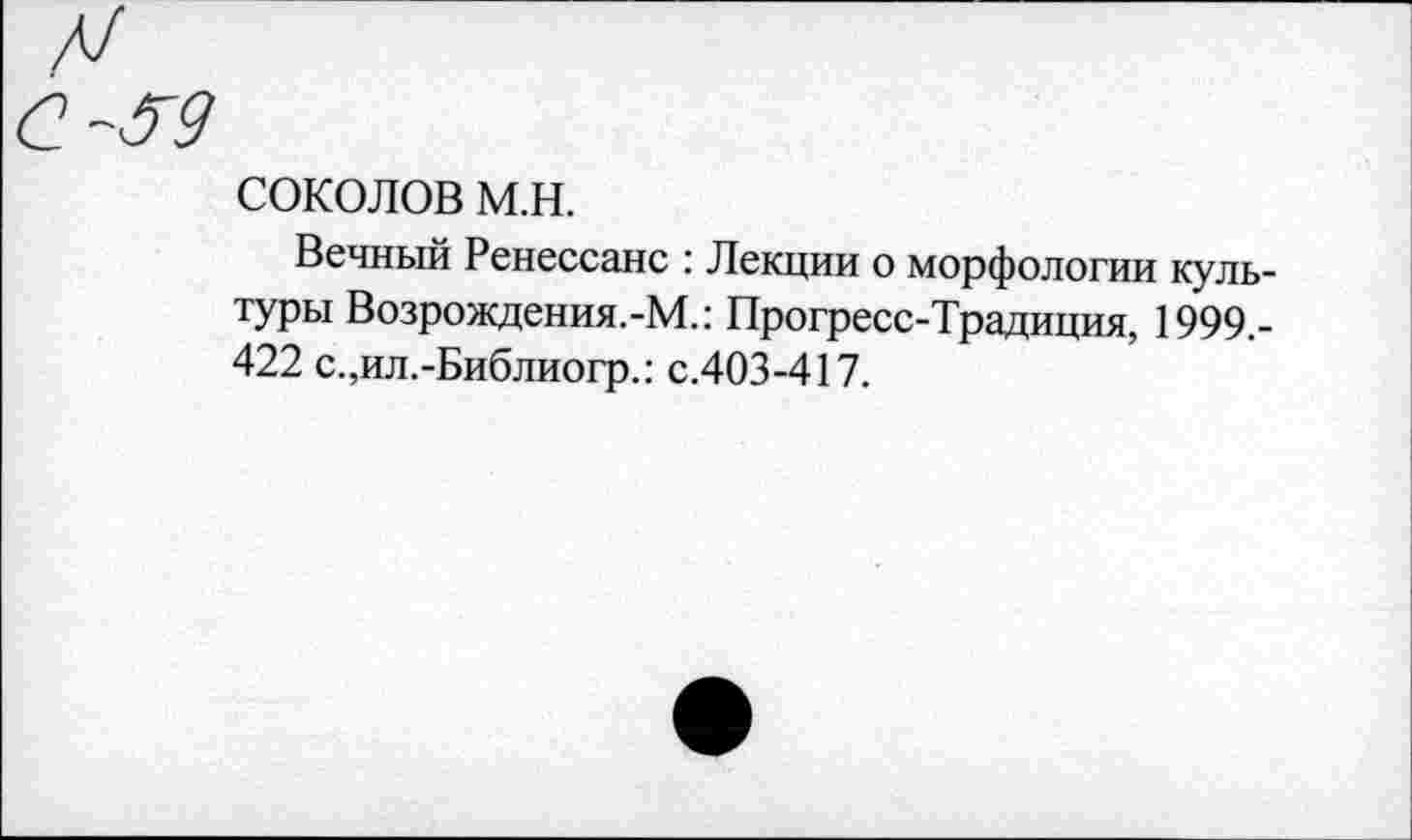 ﻿СОКОЛОВ м.н.
Вечный Ренессанс : Лекции о морфологии культуры Возрождения.-М.: Прогресс-Традиция, 1999.-422 с.,ил.-Библиогр.: с.403-417.